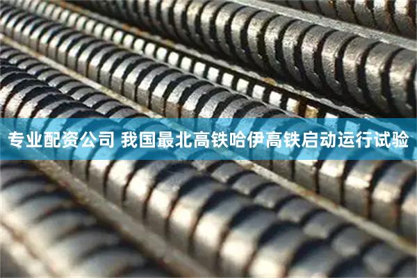 专业配资公司 我国最北高铁哈伊高铁启动运行试验